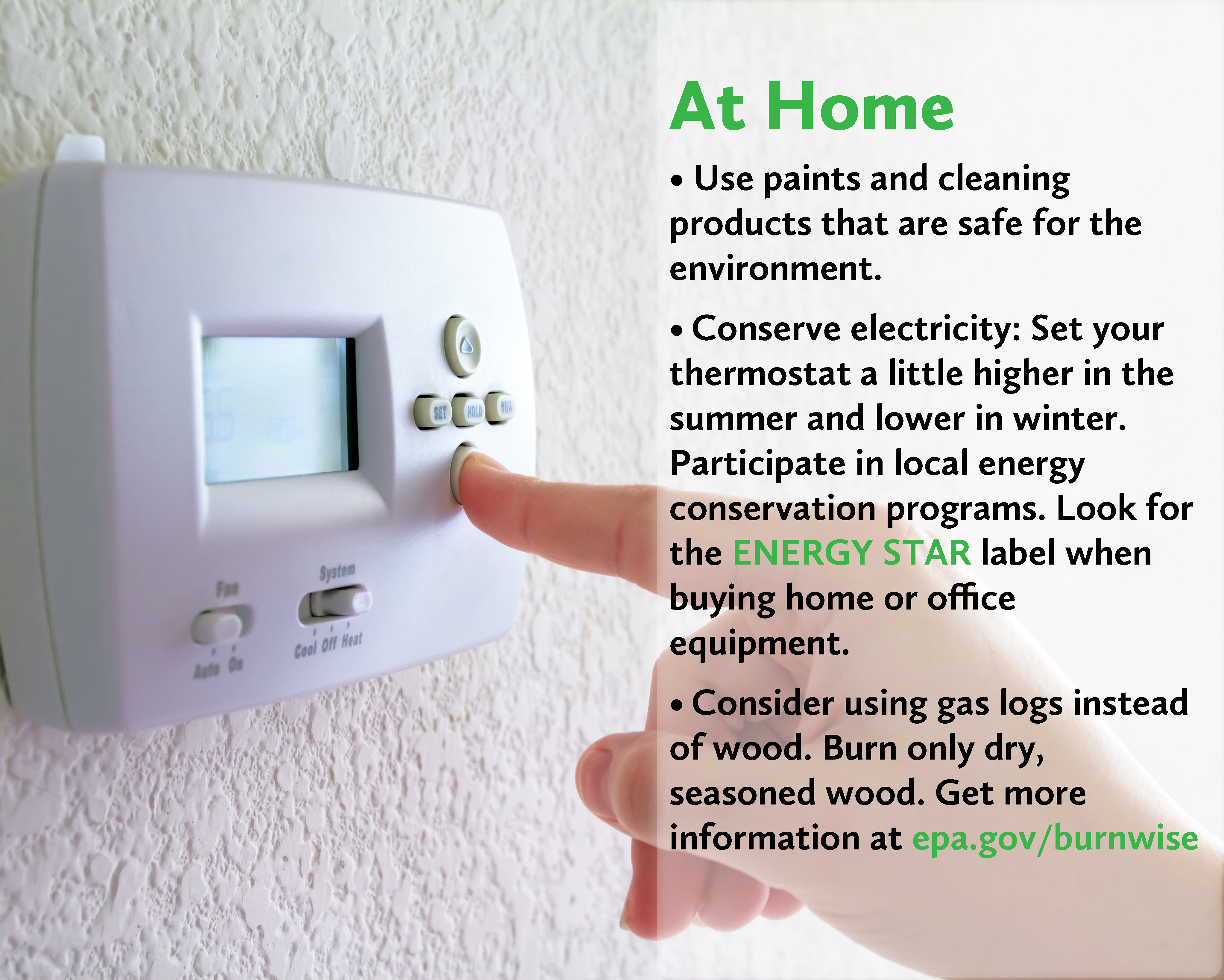 At Home. Use paints and cleaning products that are safe for the environment. Conserve electricity: Set your thermostat a little higher in the summer and lower in winter. Participate in local energy conservation programs. Look for the ENERGY STAR label when buying home or office equipment. Consider using gas logs instead of wood. Burn only dry, seasoned wood. Get more information at EPA Burn Wise.
